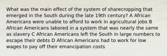 What was the main effect of the system of sharecropping that emerged in the South during the late 19th century? A <a href='https://www.questionai.com/knowledge/kktT1tbvGH-african-americans' class='anchor-knowledge'>african americans</a> were unable to afford to work in agricultural jobs B African Americans labored in a system that was nearly the same as slavery C African Americans left the South in large numbers to escape their debts D African Americans had to work for low wages to pay off their emancipation costs