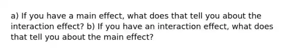 a) If you have a main effect, what does that tell you about the interaction effect? b) If you have an interaction effect, what does that tell you about the main effect?