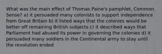 What was the main effect of Thomas Paine's pamphlet, Common Sense? a) it persuaded many colonists to support independence from Great Britain b) it listed ways that the colonies would be better off remaining British subjects c) it described ways that Parliament had abused its power in governing the colonies d) it persuaded many soldiers in the Continental army to stay until the revolution ended