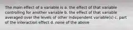 The main effect of a variable is a. the effect of that variable controlling for another variable b. the effect of that variable averaged over the levels of other independent variable(s) c. part of the interaction effect d. none of the above