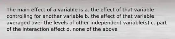 The main effect of a variable is a. the effect of that variable controlling for another variable b. the effect of that variable averaged over the levels of other independent variable(s) c. part of the interaction effect d. none of the above