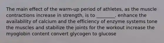 The main effect of the warm-up period of athletes, as the muscle contractions increase in strength, is to ________. enhance the availability of calcium and the efficiency of enzyme systems tone the muscles and stabilize the joints for the workout increase the myoglobin content convert glycogen to glucose