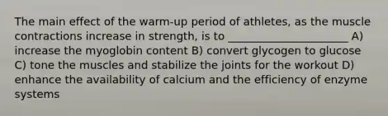 The main effect of the warm-up period of athletes, as the muscle contractions increase in strength, is to ______________________ A) increase the myoglobin content B) convert glycogen to glucose C) tone the muscles and stabilize the joints for the workout D) enhance the availability of calcium and the efficiency of enzyme systems