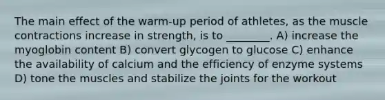 The main effect of the warm-up period of athletes, as the muscle contractions increase in strength, is to ________. A) increase the myoglobin content B) convert glycogen to glucose C) enhance the availability of calcium and the efficiency of enzyme systems D) tone the muscles and stabilize the joints for the workout