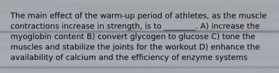 The main effect of the warm-up period of athletes, as the <a href='https://www.questionai.com/knowledge/k0LBwLeEer-muscle-contraction' class='anchor-knowledge'>muscle contraction</a>s increase in strength, is to ________. A) increase the myoglobin content B) convert glycogen to glucose C) tone the muscles and stabilize the joints for the workout D) enhance the availability of calcium and the efficiency of enzyme systems