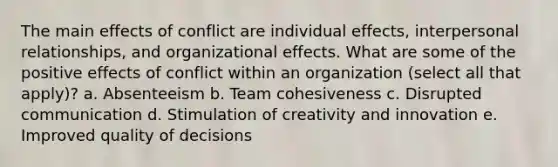 The main effects of conflict are individual effects, interpersonal relationships, and organizational effects. What are some of the positive effects of conflict within an organization (select all that apply)? a. Absenteeism b. Team cohesiveness c. Disrupted communication d. Stimulation of creativity and innovation e. Improved quality of decisions