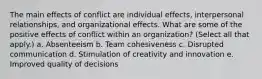 The main effects of conflict are individual effects, interpersonal relationships, and organizational effects. What are some of the positive effects of conflict within an organization? (Select all that apply.) a. Absenteeism b. Team cohesiveness c. Disrupted communication d. Stimulation of creativity and innovation e. Improved quality of decisions