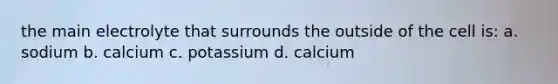 the main electrolyte that surrounds the outside of the cell is: a. sodium b. calcium c. potassium d. calcium