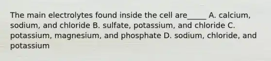 The main electrolytes found inside the cell are_____ A. calcium, sodium, and chloride B. sulfate, potassium, and chloride C. potassium, magnesium, and phosphate D. sodium, chloride, and potassium