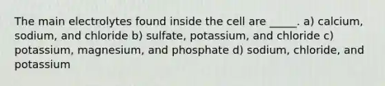 The main electrolytes found inside the cell are _____. a) calcium, sodium, and chloride b) sulfate, potassium, and chloride c) potassium, magnesium, and phosphate d) sodium, chloride, and potassium