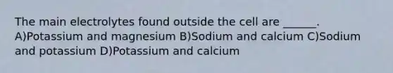 The main electrolytes found outside the cell are ______. A)Potassium and magnesium B)Sodium and calcium C)Sodium and potassium D)Potassium and calcium