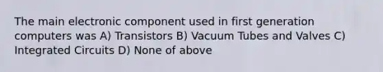 The main electronic component used in first generation computers was A) Transistors B) Vacuum Tubes and Valves C) Integrated Circuits D) None of above