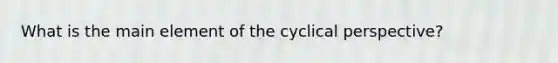 What is the main element of the cyclical perspective?