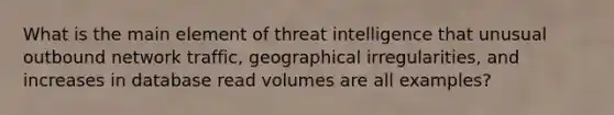 What is the main element of threat intelligence that unusual outbound network traffic, geographical irregularities, and increases in database read volumes are all examples?