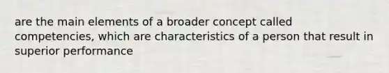 are the main elements of a broader concept called competencies, which are characteristics of a person that result in superior performance