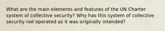 What are the main elements and features of the UN Charter system of collective security? Why has this system of collective security not operated as it was originally intended?