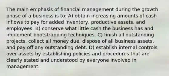 The main emphasis of financial management during the growth phase of a business is to: A) obtain increasing amounts of cash inflows to pay for added inventory, productive assets, and employees. B) conserve what little cash the business has and implement bootstrapping techniques. C) finish all outstanding projects, collect all money due, dispose of all business assets, and pay off any outstanding debt. D) establish internal controls over assets by establishing policies and procedures that are clearly stated and understood by everyone involved in management.