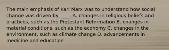 The main emphasis of Karl Marx was to understand how social change was driven by ____. A. changes in religious beliefs and practices, such as the Protestant Reformation B. changes in material conditions, such as the economy C. changes in the environment, such as climate change D. advancements in medicine and education