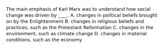 The main emphasis of Karl Marx was to understand how social change was driven by ____. A. changes in political beliefs brought on by the Enlightenment B. changes in religious beliefs and practices, such as the Protestant Reformation C. changes in the environment, such as climate change D. changes in material conditions, such as the economy