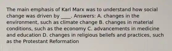 The main emphasis of Karl Marx was to understand how social change was driven by ____. Answers: A. changes in the environment, such as climate change B. changes in material conditions, such as the economy C. advancements in medicine and education D. changes in religious beliefs and practices, such as the Protestant Reformation