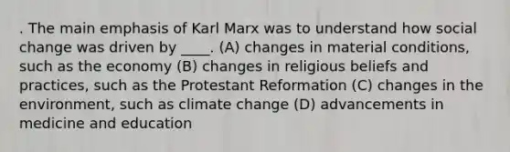 . The main emphasis of Karl Marx was to understand how social change was driven by ____. (A) changes in material conditions, such as the economy (B) changes in religious beliefs and practices, such as the Protestant Reformation (C) changes in the environment, such as climate change (D) advancements in medicine and education