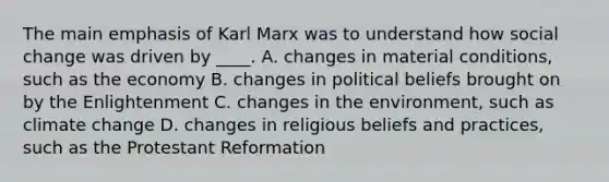 The main emphasis of Karl Marx was to understand how social change was driven by ____. A. changes in material conditions, such as the economy B. changes in political beliefs brought on by the Enlightenment C. changes in the environment, such as climate change D. changes in religious beliefs and practices, such as the Protestant Reformation