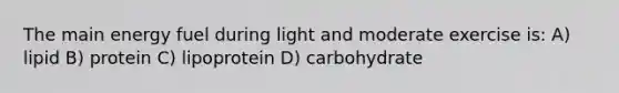 The main energy fuel during light and moderate exercise is: A) lipid B) protein C) lipoprotein D) carbohydrate