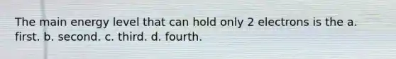 The main energy level that can hold only 2 electrons is the a. first. b. second. c. third. d. fourth.