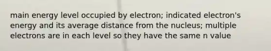 main energy level occupied by electron; indicated electron's energy and its average distance from the nucleus; multiple electrons are in each level so they have the same n value