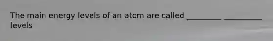 The main energy levels of an atom are called _________ __________ levels