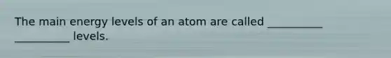 The main energy levels of an atom are called __________ __________ levels.