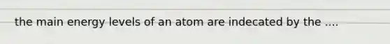 the main energy levels of an atom are indecated by the ....