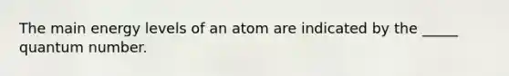 The main energy levels of an atom are indicated by the _____ quantum number.