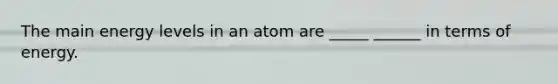 The main energy levels in an atom are _____ ______ in terms of energy.