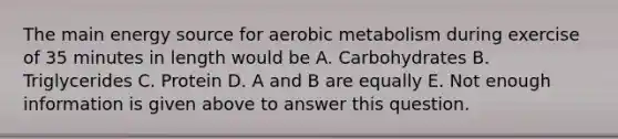 The main energy source for aerobic metabolism during exercise of 35 minutes in length would be A. Carbohydrates B. Triglycerides C. Protein D. A and B are equally E. Not enough information is given above to answer this question.