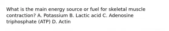 What is the main energy source or fuel for skeletal muscle contraction? A. Potassium B. Lactic acid C. Adenosine triphosphate (ATP) D. Actin