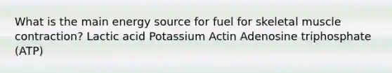 What is the main energy source for fuel for skeletal muscle contraction? Lactic acid Potassium Actin Adenosine triphosphate (ATP)