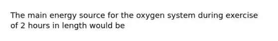 The main energy source for the oxygen system during exercise of 2 hours in length would be