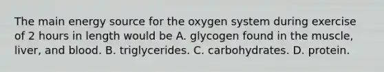 The main energy source for the oxygen system during exercise of 2 hours in length would be A. glycogen found in the muscle, liver, and blood. B. triglycerides. C. carbohydrates. D. protein.