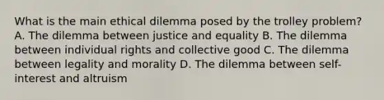 What is the main ethical dilemma posed by the trolley problem? A. The dilemma between justice and equality B. The dilemma between individual rights and collective good C. The dilemma between legality and morality D. The dilemma between self-interest and altruism