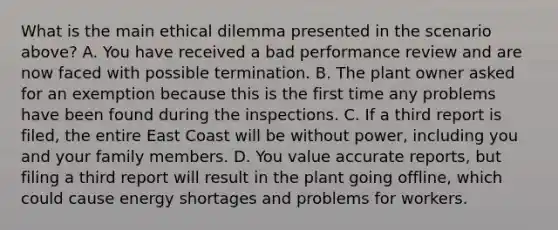 What is the main ethical dilemma presented in the scenario above? A. You have received a bad performance review and are now faced with possible termination. B. The plant owner asked for an exemption because this is the first time any problems have been found during the inspections. C. If a third report is filed, the entire East Coast will be without power, including you and your family members. D. You value accurate reports, but filing a third report will result in the plant going offline, which could cause energy shortages and problems for workers.