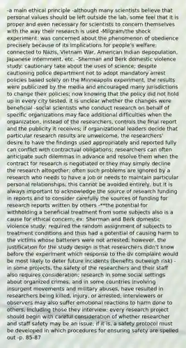 -a main ethical principle -although many scientists believe that personal values should be left outside the lab, some feel that it is proper and even necessary for scientists to concern themselves with the way their research is used -Milgram/the shock experiment: was concerned about the phenomenon of obedience precisely because of its implications for people's welfare; connected to Nazis, Vietnam War, American Indian depopulation, Japanese internment, etc. -Sherman and Berk domestic violence study: cautionary take about the uses of science; despite cautioning police department not to adopt mandatory arrest policies based solely on the Minneapolis experiment, the results were publicized by the media and encouraged many jurisdictions to change their policies; now knowing that the policy did not hold up in every city tested, it is unclear whether the changes were beneficial -social scientists who conduct research on behalf of specific organizations may face additional difficulties when the organization, instead of the researchers, controls the final report and the publicity it receives; if organizational leaders decide that particular research results are unwelcome, the researchers' desire to have the findings used appropriately and reported fully can conflict with contractual obligations; researchers can often anticipate such dilemmas in advance and resolve them when the contract for research is negotiated or they may simply decline the research altogether; often such problems are ignored by a research who needs to have a job or needs to maintain particular personal relationships; this cannot be avoided entirely, but it is always important to acknowledge the source of research funding in reports and to consider carefully the sources of funding for research reports written by others -**the potential for withholding a beneficial treatment from some subjects also is a cause for ethical concern; ex: Sherman and Berk domestic violence study; required the random assignment of subjects to treatment conditions and thus had a potential of causing harm to the victims whose batterers were not arrested; however, the justification for the study design is that researchers didn't know before the experiment which response to the dv complaint would be most likely to deter future incidents (benefits outweigh risk) -in some projects, the safety of the researchers and their staff also requires consideration; research in some social settings about organized crimes, and in some countries involving insurgent movements and military abuses, have resulted in researchers being killed, injury, or arrested; interviewers or observers may also suffer emotional reactions to harm done to others, including those they interview; every research project should begin with careful consideration of whether researcher and staff safety may be an issue; if it is, a safety protocol must be developed in which procedures for ensuring safety are spelled out -p. 85-87