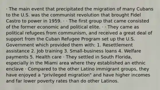 · The main event that precipitated the migration of many Cubans to the U.S. was the communist revolution that brought Fidel Castro to power in 1959. · · The first group that came consisted of the former economic and political elite. · · They came as political refugees from communism, and received a great deal of support from the Cuban Refugee Program set up the U.S. Government which provided them with: 1. Resettlement assistance 2. Job training 3. Small-business loans 4. Welfare payments 5. Health care · They settled in South Florida, especially in the Miami area where they established an ethnic enclave · Compared to the other Latino immigrant groups, they have enjoyed a "privileged migration" and have higher incomes and far lower poverty rates than do other Latinos.