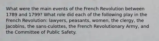 What were the main events of the French Revolution between 1789 and 1799? What role did each of the following play in the French Revolution: lawyers, peasants, women, the clergy, the Jacobins, the sans-culottes, the French Revolutionary Army, and the Committee of Public Safety.