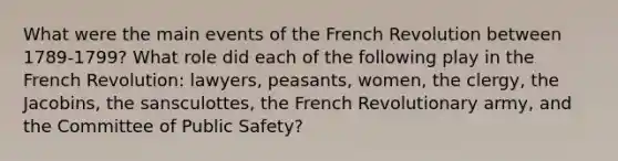 What were the main events of the French Revolution between 1789-1799? What role did each of the following play in the French Revolution: lawyers, peasants, women, the clergy, the Jacobins, the sansculottes, the French Revolutionary army, and the Committee of Public Safety?