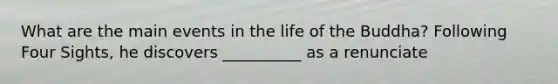 What are the main events in the life of the Buddha? Following Four Sights, he discovers __________ as a renunciate