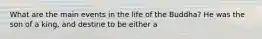 What are the main events in the life of the Buddha? He was the son of a king, and destine to be either a