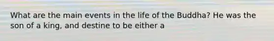 What are the main events in the life of the Buddha? He was the son of a king, and destine to be either a