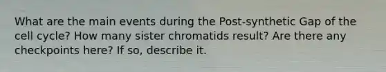 What are the main events during the Post-synthetic Gap of the <a href='https://www.questionai.com/knowledge/keQNMM7c75-cell-cycle' class='anchor-knowledge'>cell cycle</a>? How many sister chromatids result? Are there any checkpoints here? If so, describe it.