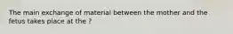 The main exchange of material between the mother and the fetus takes place at the ?